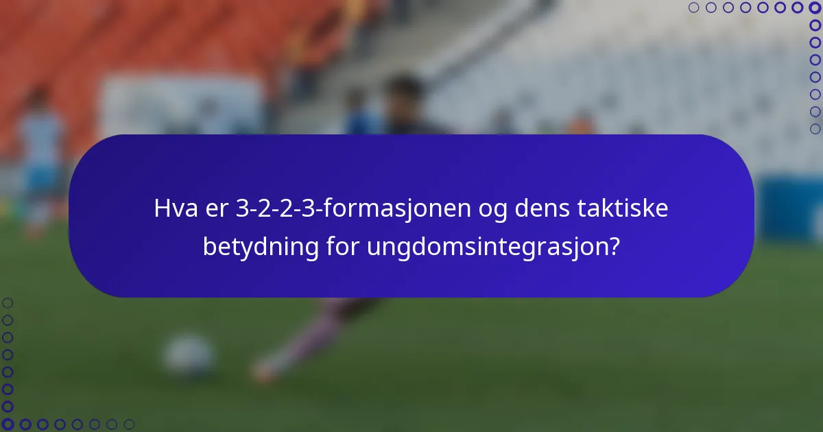 Hva er 3-2-2-3-formasjonen og dens taktiske betydning for ungdomsintegrasjon?